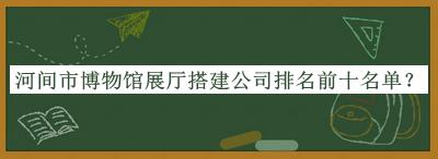 河間市博物館展廳搭建公司排名前十名單揭曉，閱后既刪