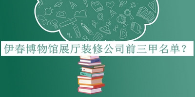 伊春博物館展廳裝修公司前三甲名單公布，值得一看
