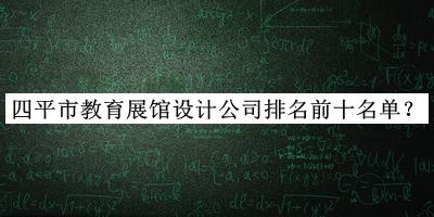 四平市教育展館設(shè)計公司排名前十名單發(fā)布，網(wǎng)友推薦