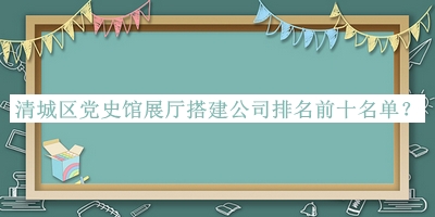 清城區(qū)黨史館展廳搭建公司排名前十名單宣布，值得一看