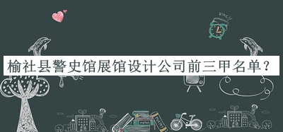 榆社縣警史館展館設(shè)計(jì)公司前三甲名單發(fā)布，閱后既刪