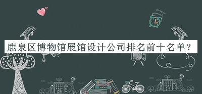 鹿泉區(qū)博物館展館設(shè)計(jì)公司排名前十名單發(fā)布，趕快收藏