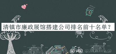 清鎮(zhèn)市廉政展館搭建公司排名前十名單揭曉，值得一看