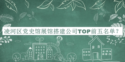 凌河區(qū)黨史館展館搭建公司TOP前五名單揭曉，值得一看