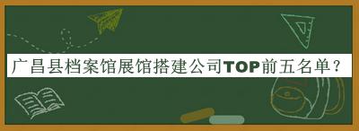 廣昌縣檔案館展館搭建公司TOP前五名單公開，網(wǎng)友推薦