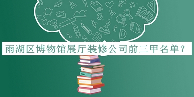 雨湖區(qū)博物館展廳裝修公司前三甲名單發(fā)布，值得一看