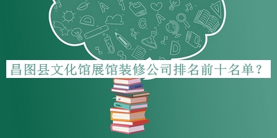 昌圖縣文化館展館裝修公司排名前十名單公布，閱后既刪