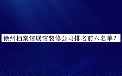 徐州檔案館展館裝修公司排名前六名單公布，網(wǎng)友推薦