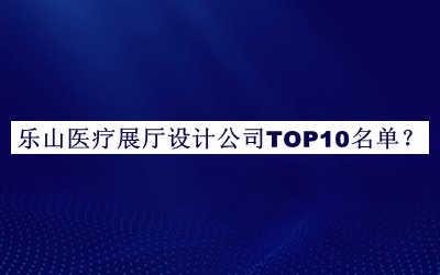 樂(lè)山醫(yī)療展廳設(shè)計(jì)公司TOP10名單公開(kāi)，值得一看