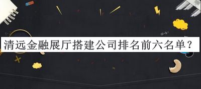 清遠(yuǎn)金融展廳搭建公司排名前六名單推出，趕快收藏