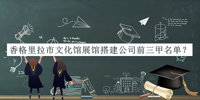 香格里拉市文化館展館搭建公司前三甲名單發(fā)布，網(wǎng)友推薦
