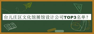 臺兒莊區(qū)文化館展館設(shè)計公司TOP3名單揭曉，網(wǎng)友推薦
