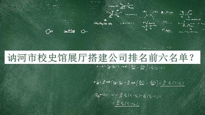 訥河市校史館展廳搭建公司排名前六名單發(fā)布，良心推薦