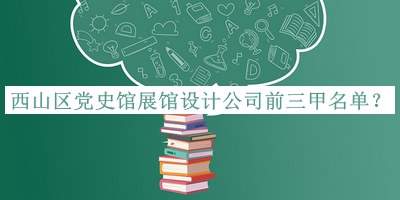 西山區(qū)黨史館展館設(shè)計公司前三甲名單公布，閱后既刪