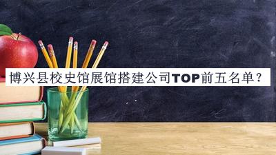 博興縣校史館展館搭建公司TOP前五名單公布，值得一看