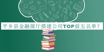 平鄉(xiāng)縣金融展廳搭建公司TOP前五名單發(fā)布，閱后既刪