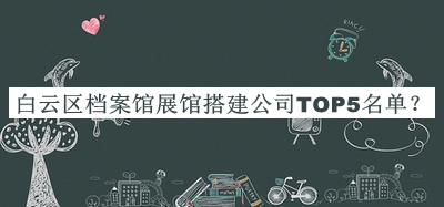 白云區(qū)檔案館展館搭建公司TOP5名單揭曉，閱后既刪