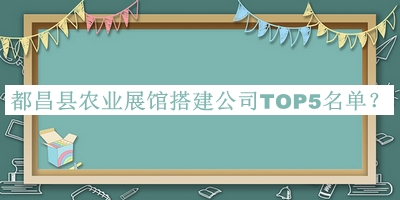 都昌縣農(nóng)業(yè)展館搭建公司TOP5名單公布，閱后既刪