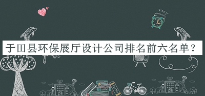 于田縣環(huán)保展廳設(shè)計(jì)公司排名前六名單宣布，趕快收藏