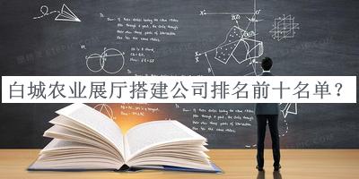 白城農(nóng)業(yè)展廳搭建公司排名前十名單發(fā)布，網(wǎng)友推薦