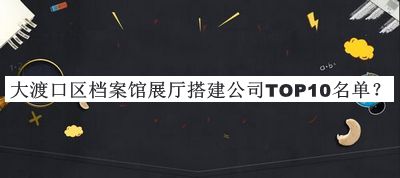 大渡口區(qū)檔案館展廳搭建公司TOP10名單揭曉，值得一看