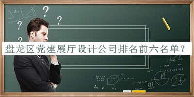 盤(pán)龍區(qū)黨建展廳設(shè)計(jì)公司排名前六名單揭曉，值得一看