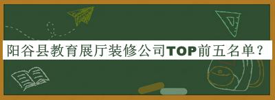 陽(yáng)谷縣教育展廳裝修公司TOP前五名單發(fā)布，閱后既刪