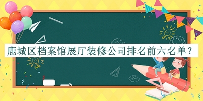 鹿城區(qū)檔案館展廳裝修公司排名前六名單發(fā)布，網(wǎng)友推薦