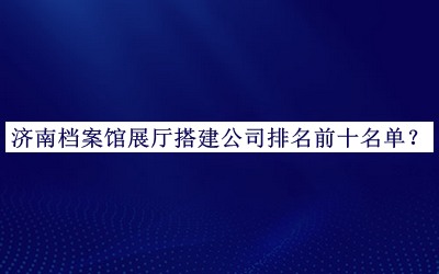 濟南檔案館展廳搭建公司排名前十名單發(fā)布，網(wǎng)友推薦