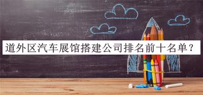 道外區(qū)汽車展館搭建公司排名前十名單發(fā)布，良心推薦