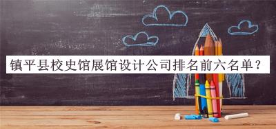 鎮(zhèn)平縣校史館展館設計公司排名前六名單公開，趕快收藏