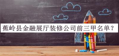 蕉嶺縣金融展廳裝修公司前三甲名單揭曉，趕快收藏