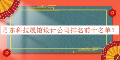 丹東科技展館設(shè)計公司排名前十名單發(fā)布，良心推薦