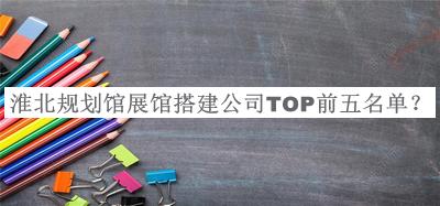 淮北規(guī)劃館展館搭建公司TOP前五名單發(fā)布，良心推薦