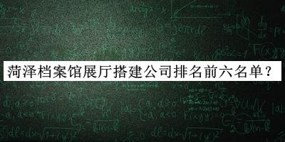 菏澤檔案館展廳搭建公司排名前六名單宣布，趕快收藏