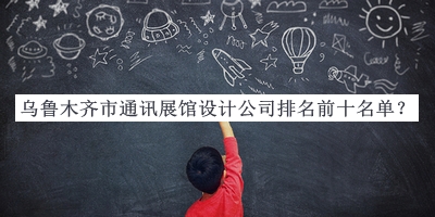 烏魯木齊市通訊展館設(shè)計公司排名前十名單推出，網(wǎng)友推薦